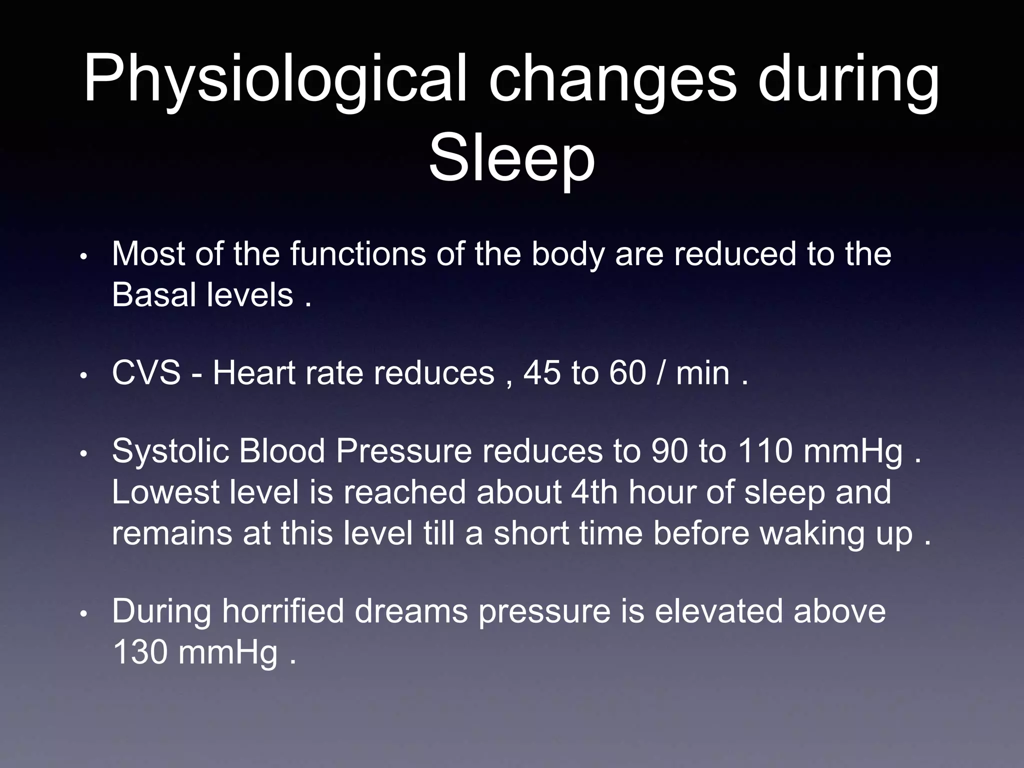 Physiological changes during
Sleep
• Most of the functions of the body are reduced to the
Basal levels .
• CVS - Heart rate reduces , 45 to 60 / min .
• Systolic Blood Pressure reduces to 90 to 110 mmHg .
Lowest level is reached about 4th hour of sleep and
remains at this level till a short time before waking up .
• During horrified dreams pressure is elevated above
130 mmHg .
 