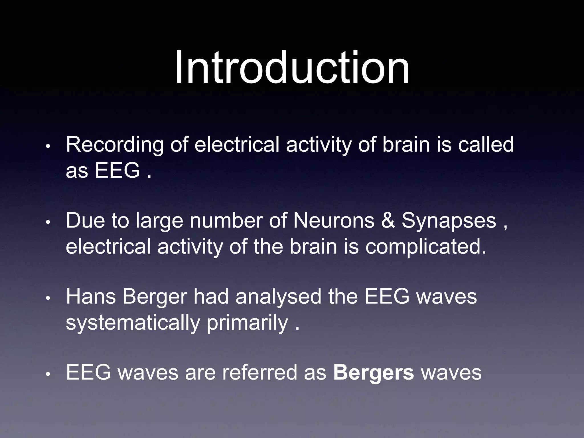 Introduction
• Recording of electrical activity of brain is called
as EEG .
• Due to large number of Neurons & Synapses ,
electrical activity of the brain is complicated.
• Hans Berger had analysed the EEG waves
systematically primarily .
• EEG waves are referred as Bergers waves
 