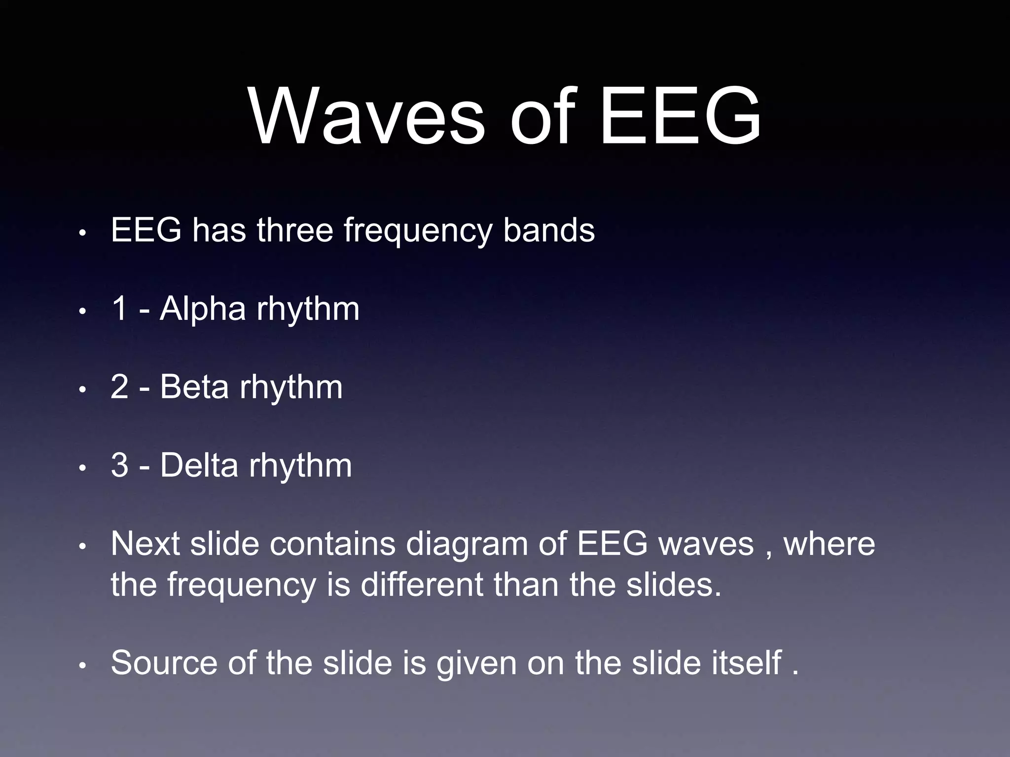 Waves of EEG
• EEG has three frequency bands
• 1 - Alpha rhythm
• 2 - Beta rhythm
• 3 - Delta rhythm
• Next slide contains diagram of EEG waves , where
the frequency is different than the slides.
• Source of the slide is given on the slide itself .
 