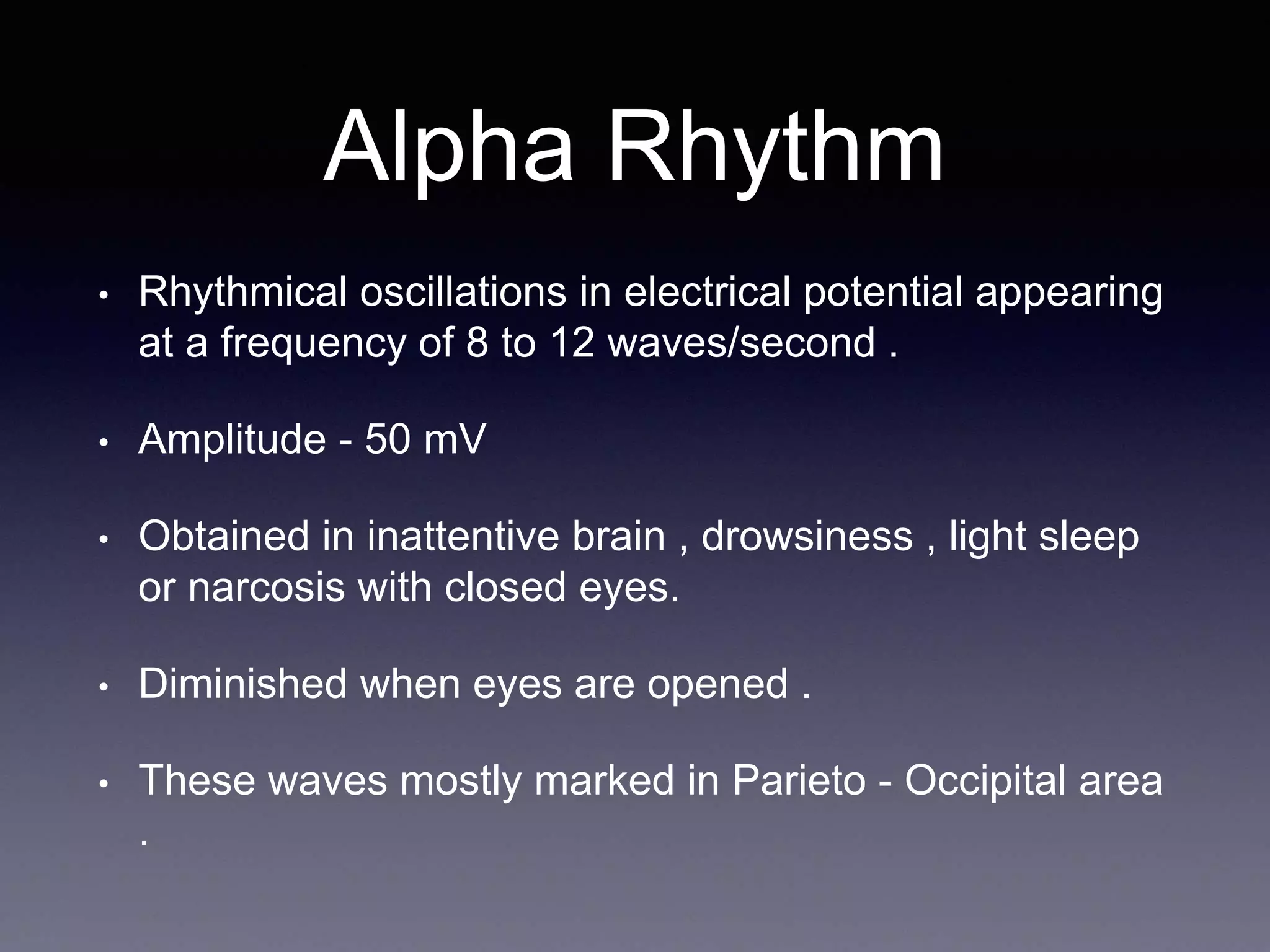 Alpha Rhythm
• Rhythmical oscillations in electrical potential appearing
at a frequency of 8 to 12 waves/second .
• Amplitude - 50 mV
• Obtained in inattentive brain , drowsiness , light sleep
or narcosis with closed eyes.
• Diminished when eyes are opened .
• These waves mostly marked in Parieto - Occipital area
.
 