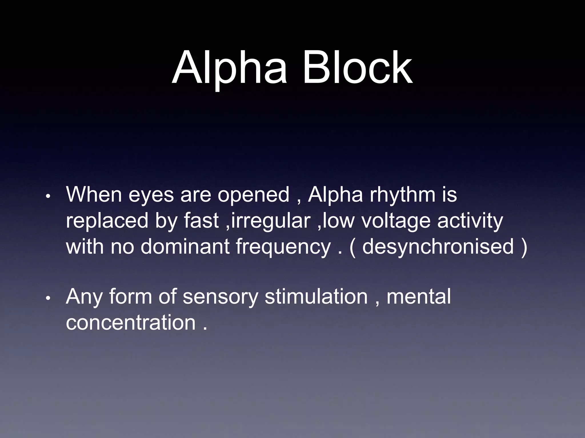 Alpha Block
• When eyes are opened , Alpha rhythm is
replaced by fast ,irregular ,low voltage activity
with no dominant frequency . ( desynchronised )
• Any form of sensory stimulation , mental
concentration .
 