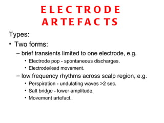 ELECTRODE ARTEFACTS Types: Two forms: brief transients limited to one electrode, e.g. Electrode pop - spontaneous discharges. Electrode/lead movement. low frequency rhythms across scalp region, e.g. Perspiration - undulating waves >2 sec. Salt bridge - lower amplitude. Movement artefact. 