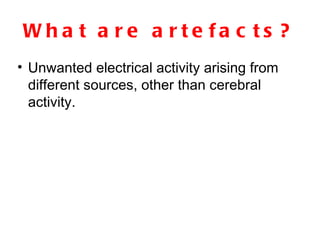 What are artefacts? Unwanted electrical activity arising from different sources, other than cerebral activity. 