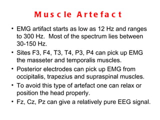 Muscle Artefact EMG artifact starts as low as 12 Hz and ranges to 300 Hz.  Most of the spectrum lies between 30-150 Hz.  Sites F3, F4, T3, T4, P3, P4 can pick up EMG the masseter and temporalis muscles.  Posterior electrodes can pick up EMG from occipitalis, trapezius and supraspinal muscles.  To avoid this type of artefact one can relax or position the head properly.  Fz, Cz, Pz can give a relatively pure EEG signal. 