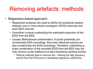 Removing artefacts: methods Regression-based approach:  Regression analyses are used to define the amplitude relation between one or more electro-oculogram (EOG) channels and each EEG channel.  Correction involves subtracting the estimated proportion of the EOG from the EEG.  Caveat: Bidirectional contamination. If ocular potentials can contaminate EEG recordings, then brain electrical activity can also contaminate the EOG recordings. Therefore, subtracting a linear combination of the recorded EOG from the EEG may not only remove ocular artefacts but also interesting cerebral activity.  Filtering methods exist to improve this – filtering out high frequency activity from the EOG prior to calculating regression coefficients. 