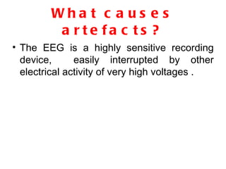 What causes artefacts? The EEG is a highly sensitive recording device,  easily interrupted by other electrical activity of very high voltages . 
