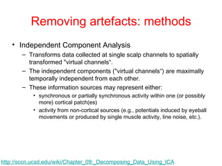 Removing artefacts: methods Independent Component Analysis Transforms data collected at single scalp channels to spatially transformed "virtual channels“. The independent components ("virtual channels“) are maximally temporally independent from each other. These information sources may represent either:  synchronous or partially synchronous activity within one (or possibly more) cortical patch(es) activity from non-cortical sources (e.g., potentials induced by eyeball movements or produced by single muscle activity, line noise, etc.).  http://sccn.ucsd.edu/wiki/Chapter_09:_Decomposing_Data_Using_ICA   