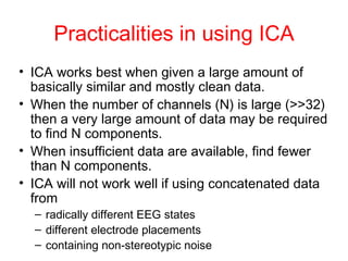 Practicalities in using ICA ICA works best when given a large amount of basically similar and mostly clean data.  When the number of channels (N) is large (>>32) then a very large amount of data may be required to find N components. When insufficient data are available, find fewer than N components.  ICA will not work well if using concatenated data from radically different EEG states different electrode placements containing non-stereotypic noise 
