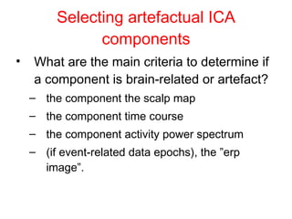 Selecting artefactual ICA components What are the main criteria to determine if a component is brain-related or artefact? the component the scalp map  the component time course the component activity power spectrum  (if event-related data epochs), the ”erp image”.  