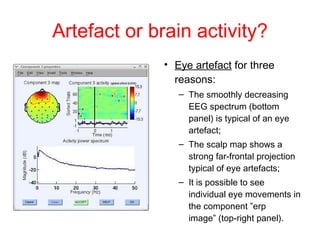 Artefact or brain activity? Eye artefact  for three reasons: The smoothly decreasing EEG spectrum (bottom panel) is typical of an eye artefact; The scalp map shows a strong far-frontal projection typical of eye artefacts;  It is possible to see individual eye movements in the component ”erp image” (top-right panel). 