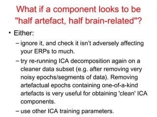 What if a component looks to be "half artefact, half brain-related"? Either:  ignore it, and check it isn’t adversely affecting your ERPs to much. try re-running ICA decomposition again on a cleaner data subset (e.g. after removing very noisy epochs/segments of data). Removing artefactual epochs containing one-of-a-kind artefacts is very useful for obtaining 'clean' ICA components.  use other ICA training parameters.  