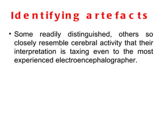 Identifying artefacts Some readily distinguished, others so closely resemble cerebral activity that their interpretation is taxing even to the most experienced electroencephalographer. 