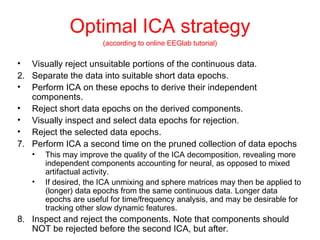 Optimal ICA strategy (according to online EEGlab tutorial) Visually reject unsuitable portions of the continuous data. Separate the data into suitable short data epochs. Perform ICA on these epochs to derive their independent components. Reject short data epochs on the derived components.  Visually inspect and select data epochs for rejection. Reject the selected data epochs. Perform ICA a second time on the pruned collection of data epochs This may improve the quality of the ICA decomposition, revealing more independent components accounting for neural, as opposed to mixed artifactual activity.  If desired, the ICA unmixing and sphere matrices may then be applied to (longer) data epochs from the same continuous data. Longer data epochs are useful for time/frequency analysis, and may be desirable for tracking other slow dynamic features. Inspect and reject the components. Note that components should NOT be rejected before the second ICA, but after.  