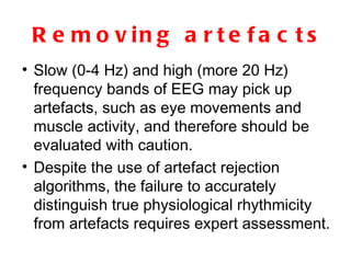 Removing artefacts Slow (0-4 Hz) and high (more 20 Hz) frequency bands of EEG may pick up artefacts, such as eye movements and muscle activity, and therefore should be evaluated with caution.  Despite the use of artefact rejection algorithms, the failure to accurately distinguish true physiological rhythmicity from artefacts requires expert assessment.  