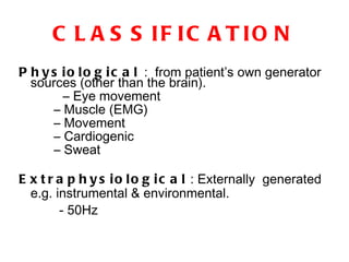 CLASSIFICATION Physiological  :  from patient’s own generator sources (other than the brain). –  Eye movement  –  Muscle (EMG)  –  Movement  –  Cardiogenic  –  Sweat Extraphysiological  : Externally  generated e.g. instrumental & environmental.  - 50Hz 