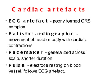 Cardiac artefacts ECG artefact  - poorly formed QRS complex  Ballistocardiographic  - movement of head or body with cardiac contractions. Pacemaker  - generalized across scalp, shorter duration. Pulse  - electrode resting on blood vessel, follows ECG artefact. 