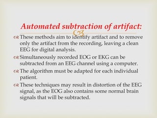  These methods aim to identify artifact and to remove
only the artifact from the recording, leaving a clean
EEG for digital analysis.
 Simultaneously recorded EOG or EKG can be
subtracted from an EEG channel using a computer.
 The algorithm must be adapted for each individual
patient.
 These techniques may result in distortion of the EEG
signal, as the EOG also contains some normal brain
signals that will be subtracted.
Automated subtraction of artifact:
 
