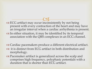  ECG artifact may occur inconsistently by not being
present with every contraction of the heart and may have
an irregular interval when a cardiac arrhythmia is present.
 In either situation, it may be identified by its temporal
association with the QRS complexes in an ECG channel.
 Cardiac pacemakers produce a different electrical artifact.
 it is distinct from ECG artifact in both distribution and
morphology.
 Pacemaker artifact is generalized across the scalp and
comprises high frequency, polyphasic potentials with a
duration that is shorter than ECG artifact.
 