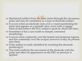  Mechanical artifact from the heart arises through the circulatory
pulse and may be considered as a type of electrode artifact.
 It occurs when an electrode rests over a vessel manifesting the
pulse and appears as a periodic slow wave with a regular
interval that follows the ECG artifact’s peak by about 200 msec.
 Sometimes it has a saw-tooth or sharply contoured
morphology.
 It occurs most commonly over the frontal and temporal regions
and less commonly over the occiput; however it may be present
anywhere.
 Pulse artifact is easily identified by touching the electrode
producing it.
 This both confirms the movement of the electrode with the
pulse and alters its appearance on the EEG as pressure is
applied
 