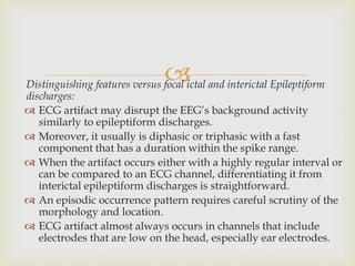 Distinguishing features versus focal ictal and interictal Epileptiform
discharges:
 ECG artifact may disrupt the EEG’s background activity
similarly to epileptiform discharges.
 Moreover, it usually is diphasic or triphasic with a fast
component that has a duration within the spike range.
 When the artifact occurs either with a highly regular interval or
can be compared to an ECG channel, differentiating it from
interictal epileptiform discharges is straightforward.
 An episodic occurrence pattern requires careful scrutiny of the
morphology and location.
 ECG artifact almost always occurs in channels that include
electrodes that are low on the head, especially ear electrodes.
 