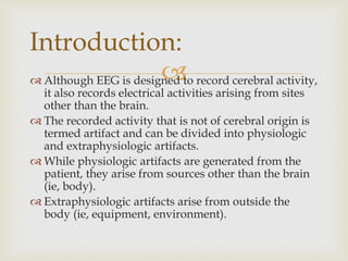  Although EEG is designed to record cerebral activity,
it also records electrical activities arising from sites
other than the brain.
 The recorded activity that is not of cerebral origin is
termed artifact and can be divided into physiologic
and extraphysiologic artifacts.
 While physiologic artifacts are generated from the
patient, they arise from sources other than the brain
(ie, body).
 Extraphysiologic artifacts arise from outside the
body (ie, equipment, environment).
Introduction:
 