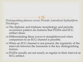 Distinguishing features versus Periodic Lateralized Epileptiform
Discharges:
 The diphasic and triphasic morphology and periodic
occurrence pattern are features that PLEDs and ECG
artifact share.
 Differentiating these waves is straightforward when
comparison to an ECG channel is possible.
 When an ECG channel is not present, the regularity of the
intervals between the transients is the key distinguishing
feature.
 PLEDs usually are not nearly as regular in their interval as
ECG artifact.
 
