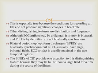  This is especially true because the conditions for recording an
EEG do not produce significant changes in heart rate.
 Other distinguishing features are distribution and frequency.
 Although ECG artifact may be unilateral, it is often is bilateral,
and PLEDs, by definition are not bilaterally synchronous.
 Bilateral periodic epileptiform discharges (BiPEDs) are
bilaterally synchronous, but BiPEDs usually have large,
bifrontal fields. ECG artifact is usually maximal in the two
temporal regions.
 The BiPEDs of CJD provide one exception to this distinguishing
feature because they may be b/l without a large field for a time
during the course of the illness.
 