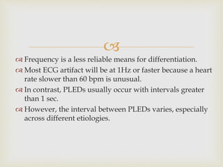 
 Frequency is a less reliable means for differentiation.
 Most ECG artifact will be at 1Hz or faster because a heart
rate slower than 60 bpm is unusual.
 In contrast, PLEDs usually occur with intervals greater
than 1 sec.
 However, the interval between PLEDs varies, especially
across different etiologies.
 