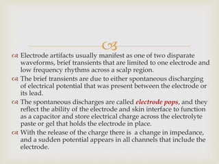  Electrode artifacts usually manifest as one of two disparate
waveforms, brief transients that are limited to one electrode and
low frequency rhythms across a scalp region.
 The brief transients are due to either spontaneous discharging
of electrical potential that was present between the electrode or
its lead.
 The spontaneous discharges are called electrode pops, and they
reflect the ability of the electrode and skin interface to function
as a capacitor and store electrical charge across the electrolyte
paste or gel that holds the electrode in place.
 With the release of the charge there is a change in impedance,
and a sudden potential appears in all channels that include the
electrode.
 