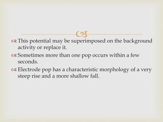  This potential may be superimposed on the background
activity or replace it.
 Sometimes more than one pop occurs within a few
seconds.
 Electrode pop has a characteristic morphology of a very
steep rise and a more shallow fall.
 