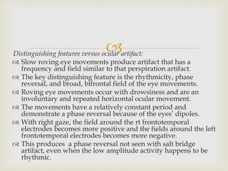 Distinguishing features versus ocular artifact:
 Slow roving eye movements produce artifact that has a
frequency and field similar to that perspiration artifact.
 The key distinguishing feature is the rhythmicity, phase
reversal, and broad, bifrontal field of the eye movements.
 Roving eye movements occur with drowsiness and are an
involuntary and repeated horizontal ocular movement.
 The movements have a relatively constant period and
demonstrate a phase reversal because of the eyes’ dipoles.
 With right gaze, the field around the rt frontotemporal
electrodes becomes more positive and the fields around the left
frontotemporal electrodes becomes more negative.
 This produces a phase reversal not seen with salt bridge
artifact, even when the low amplitude activity happens to be
rhythmic.
 