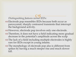 Distinguishing features versus IEDs:
 Electrode pop resembles IEDs because both occur as
paroxysmal, sharply contoured transients that interrupt
the background activity.
 However, electrode pop involves only one electrode.
 Therefore, it does not have a field indicating more gradual
decrease in the potential’s amplitude across the scalp
 The lack of a field including multiple electrodes is highly
rare for IEDs except in young infants.
 The morphology of electrode pop also is different from
spikes by having a much steeper rise and much slower
fall.
 