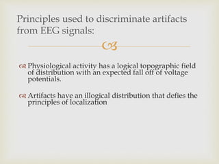
Principles used to discriminate artifacts
from EEG signals:
 Physiological activity has a logical topographic field
of distribution with an expected fall off of voltage
potentials.
 Artifacts have an illogical distribution that defies the
principles of localization
 