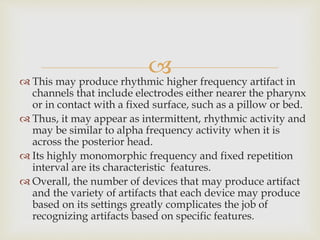  This may produce rhythmic higher frequency artifact in
channels that include electrodes either nearer the pharynx
or in contact with a fixed surface, such as a pillow or bed.
 Thus, it may appear as intermittent, rhythmic activity and
may be similar to alpha frequency activity when it is
across the posterior head.
 Its highly monomorphic frequency and fixed repetition
interval are its characteristic features.
 Overall, the number of devices that may produce artifact
and the variety of artifacts that each device may produce
based on its settings greatly complicates the job of
recognizing artifacts based on specific features.
 