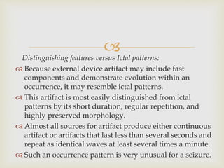 
Distinguishing features versus Ictal patterns:
 Because external device artifact may include fast
components and demonstrate evolution within an
occurrence, it may resemble ictal patterns.
 This artifact is most easily distinguished from ictal
patterns by its short duration, regular repetition, and
highly preserved morphology.
 Almost all sources for artifact produce either continuous
artifact or artifacts that last less than several seconds and
repeat as identical waves at least several times a minute.
 Such an occurrence pattern is very unusual for a seizure.
 