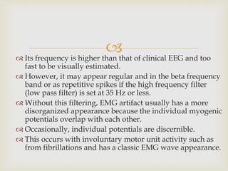  Its frequency is higher than that of clinical EEG and too
fast to be visually estimated.
 However, it may appear regular and in the beta frequency
band or as repetitive spikes if the high frequency filter
(low pass filter) is set at 35 Hz or less.
 Without this filtering, EMG artifact usually has a more
disorganized appearance because the individual myogenic
potentials overlap with each other.
 Occasionally, individual potentials are discernible.
 This occurs with involuntary motor unit activity such as
from fibrillations and has a classic EMG wave appearance.
 