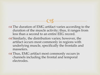 
 The duration of EMG artifact varies according to the
duration of the muscle activity; thus, it ranges from
less than a second to an entire EEG record.
 Similarly, the distribution varies; however, the
artifact occurs most commonly in regions with
underlying muscle, specifically the frontalis and
masseters.
 Thus, EMG artifact most commonly occurs in
channels including the frontal and temporal
electrodes.
 
