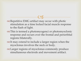 
 Repetitive EMG artifact may occur with photic
stimulation as a time locked facial muscle response
to the flash of light.
 This is termed a photomyogenci or photomyoclonic
response and occurs over the frontal and periorbital
regions bilaterally.
 It may extend to include a larger region when the
myoclonus involves the neck or body.
 Larger regions of myoclonus commonly produce
simultaneous electrode and movement artifact.
 