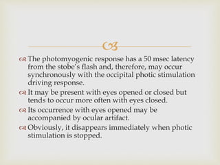 
 The photomyogenic response has a 50 msec latency
from the stobe’s flash and, therefore, may occur
synchronously with the occipital photic stimulation
driving response.
 It may be present with eyes opened or closed but
tends to occur more often with eyes closed.
 Its occurrence with eyes opened may be
accompanied by ocular artifact.
 Obviously, it disappears immediately when photic
stimulation is stopped.
 