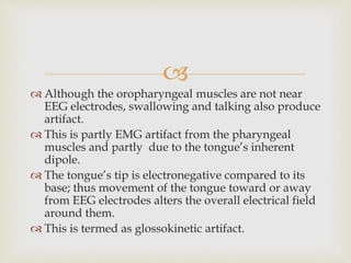 
 Although the oropharyngeal muscles are not near
EEG electrodes, swallowing and talking also produce
artifact.
 This is partly EMG artifact from the pharyngeal
muscles and partly due to the tongue’s inherent
dipole.
 The tongue’s tip is electronegative compared to its
base; thus movement of the tongue toward or away
from EEG electrodes alters the overall electrical field
around them.
 This is termed as glossokinetic artifact.
 