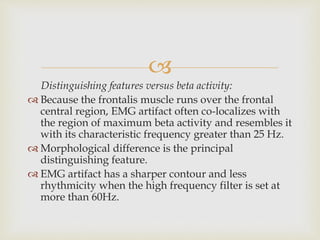 
Distinguishing features versus beta activity:
 Because the frontalis muscle runs over the frontal
central region, EMG artifact often co-localizes with
the region of maximum beta activity and resembles it
with its characteristic frequency greater than 25 Hz.
 Morphological difference is the principal
distinguishing feature.
 EMG artifact has a sharper contour and less
rhythmicity when the high frequency filter is set at
more than 60Hz.
 
