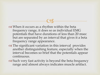 
 When it occurs as a rhythm within the beta
frequency range, it does so as individual EMG
potentials that have durations of less than 20 msec
but are separated by an interval that gives it a beta
frequency range appearance.
 The significant variation in this interval provides
another distinguishing feature, especially when the
interval becomes so brief that the potentials appear
continuous.
 Such very fast activity is beyond the beta frequency
range and almost always indicates muscle artifact.
 