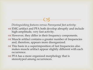 
Distinguishing features versus Paroxysmal fast activity:
 EMG artifact and PFA both develop abruptly and include
high-amplitude, very fast activity.
 However, they differ in their frequency components.
 Muscle artifact contains a greater number of frequencies
and, therefore, appears more disorganized.
 This basis in a superimposition of fast frequencies also
makes muscle artifact appear slightly different with each
occurrence.
 PFA has a more organized morphology that is
stereotyped among occurrences.
 