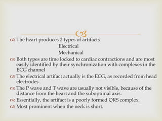  The heart produces 2 types of artifacts
Electrical
Mechanical
 Both types are time locked to cardiac contractions and are most
easily identified by their synchronization with complexes in the
ECG channel
 The electrical artifact actually is the ECG, as recorded from head
electrodes.
 The P wave and T wave are usually not visible, because of the
distance from the heart and the suboptimal axis.
 Essentially, the artifact is a poorly formed QRS complex.
 Most prominent when the neck is short.
 