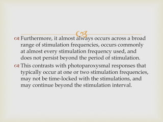  Furthermore, it almost always occurs across a broad
range of stimulation frequencies, occurs commonly
at almost every stimulation frequency used, and
does not persist beyond the period of stimulation.
 This contrasts with photoparoxysmal responses that
typically occur at one or two stimulation frequencies,
may not be time-locked with the stimulations, and
may continue beyond the stimulation interval.
 