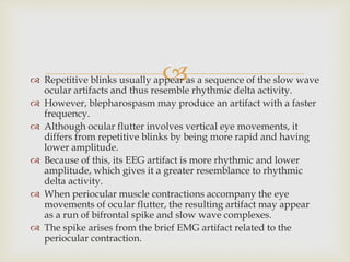  Repetitive blinks usually appear as a sequence of the slow wave
ocular artifacts and thus resemble rhythmic delta activity.
 However, blepharospasm may produce an artifact with a faster
frequency.
 Although ocular flutter involves vertical eye movements, it
differs from repetitive blinks by being more rapid and having
lower amplitude.
 Because of this, its EEG artifact is more rhythmic and lower
amplitude, which gives it a greater resemblance to rhythmic
delta activity.
 When periocular muscle contractions accompany the eye
movements of ocular flutter, the resulting artifact may appear
as a run of bifrontal spike and slow wave complexes.
 The spike arises from the brief EMG artifact related to the
periocular contraction.
 