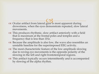  Ocular artifact from lateral gaze is most apparent during
drowsiness, when the eyes demonstrate repeated, slow lateral
movements.
 This produces rhythmic, slow artifact anteriorly with a field
that is maximum at the frontal poles and temples and a
frequency that is less than 1Hz.
 Because the amplitude is also low, the wave also resembles an
unstable baseline for the superimposed EEG activity.
 The most characteristic feature of the low amplitude slowing
due to roving eye movements is the opposite polarity of the
slowing in the left and right frontotemporal regions.
 This artifact typically occurs intermittently and is accompanied
by slowing of the alpha rhythm.
 