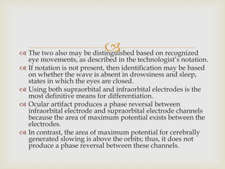  The two also may be distinguished based on recognized
eye movements, as described in the technologist’s notation.
 If notation is not present, then identification may be based
on whether the wave is absent in drowsiness and sleep,
states in which the eyes are closed.
 Using both supraorbital and infraorbital electrodes is the
most definitive means for differentiation.
 Ocular artifact produces a phase reversal between
infraorbital electrode and supraorbital electrode channels
because the area of maximum potential exists between the
electrodes.
 In contrast, the area of maximum potential for cerebrally
generated slowing is above the orbits; thus, it does not
produce a phase reversal between these channels.
 