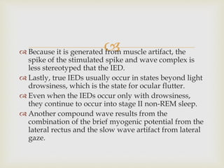  Because it is generated from muscle artifact, the
spike of the stimulated spike and wave complex is
less stereotyped that the IED.
 Lastly, true IEDs usually occur in states beyond light
drowsiness, which is the state for ocular flutter.
 Even when the IEDs occur only with drowsiness,
they continue to occur into stage II non-REM sleep.
 Another compound wave results from the
combination of the brief myogenic potential from the
lateral rectus and the slow wave artifact from lateral
gaze.
 