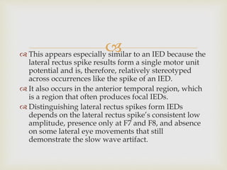  This appears especially similar to an IED because the
lateral rectus spike results form a single motor unit
potential and is, therefore, relatively stereotyped
across occurrences like the spike of an IED.
 It also occurs in the anterior temporal region, which
is a region that often produces focal IEDs.
 Distinguishing lateral rectus spikes form IEDs
depends on the lateral rectus spike’s consistent low
amplitude, presence only at F7 and F8, and absence
on some lateral eye movements that still
demonstrate the slow wave artifact.
 